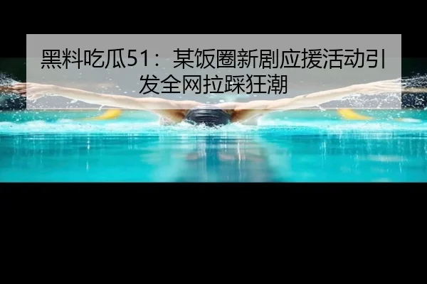 黑料吃瓜51：某饭圈新剧应援活动引发全网拉踩狂潮