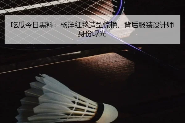 吃瓜今日黑料：杨洋红毯造型惊艳，背后服装设计师身份曝光