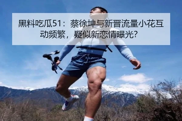 黑料吃瓜51：蔡徐坤与新晋流量小花互动频繁，疑似新恋情曝光？