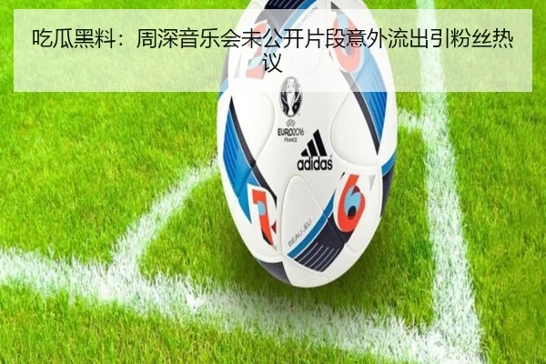 吃瓜黑料：周深音乐会未公开片段意外流出引粉丝热议