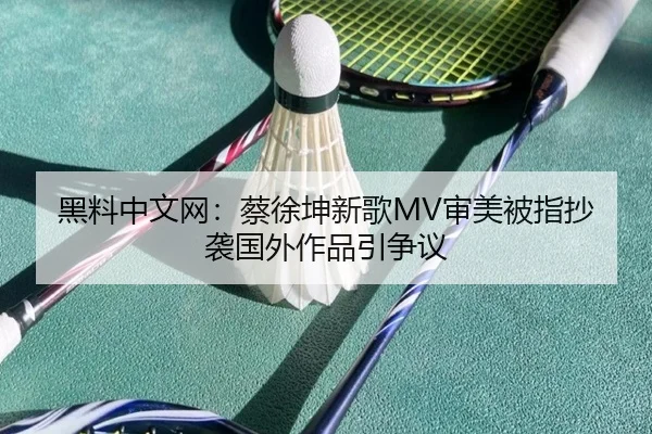 黑料中文网：蔡徐坤新歌MV审美被指抄袭国外作品引争议